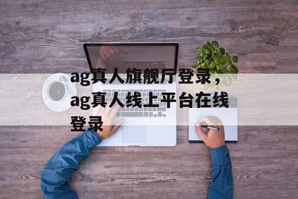 ag真人旗舰厅登录，ag真人线上平台在线登录